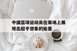 开云体育官方网站-关于中国篮球运动员在赛场上展现出超乎想象的能量的信息