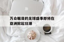 开云体育中国-万众瞩目的足球盛事即将在亚洲掀起狂潮的简单介绍