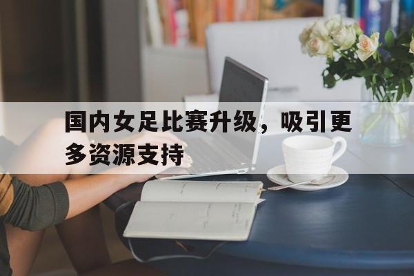 国内女足比赛升级，吸引更多资源支持的简单介绍
