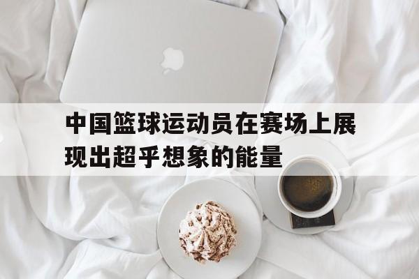 关于中国篮球运动员在赛场上展现出超乎想象的能量的信息