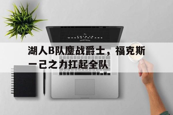 关于湖人B队鏖战爵士，福克斯一己之力扛起全队的信息